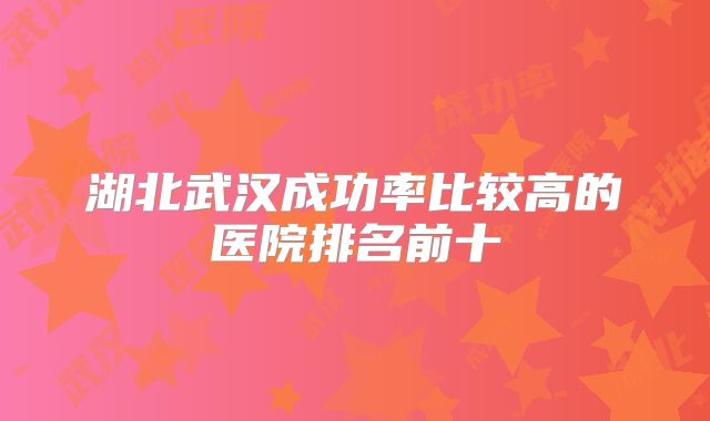 湖北武汉成功率比较高的医院排名前十