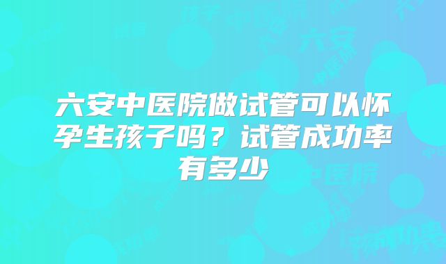 六安中医院做试管可以怀孕生孩子吗?试管成功率有多少