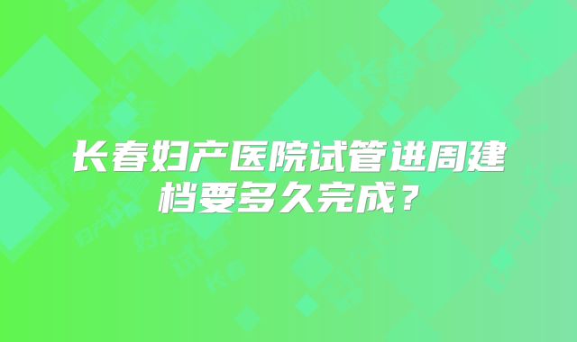 长春妇产医院试管进周建档要多久完成？