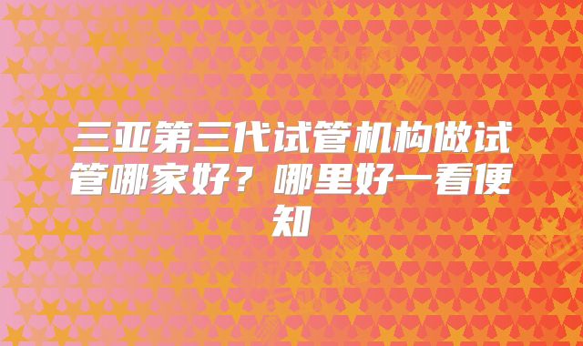 三亚第三代试管机构做试管哪家好？哪里好一看便知