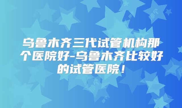 乌鲁木齐三代试管机构那个医院好-乌鲁木齐比较好的试管医院！