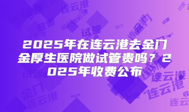 2025年在连云港去金门金厚生医院做试管贵吗？2025年收费公布