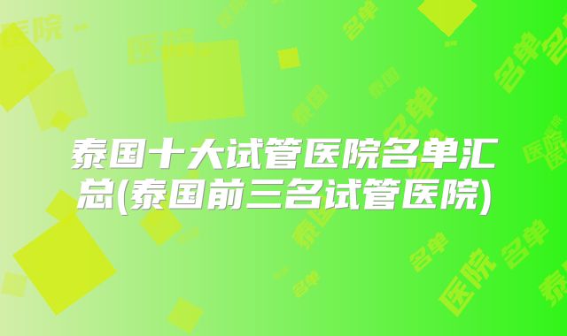 泰国十大试管医院名单汇总(泰国前三名试管医院)