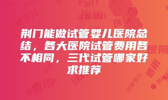 荆门能做试管婴儿医院总结，各大医院试管费用各不相同，三代试管哪家好求推荐