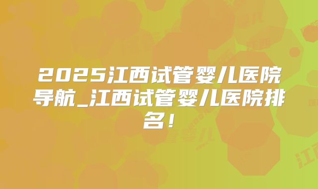 2025江西试管婴儿医院导航_江西试管婴儿医院排名！