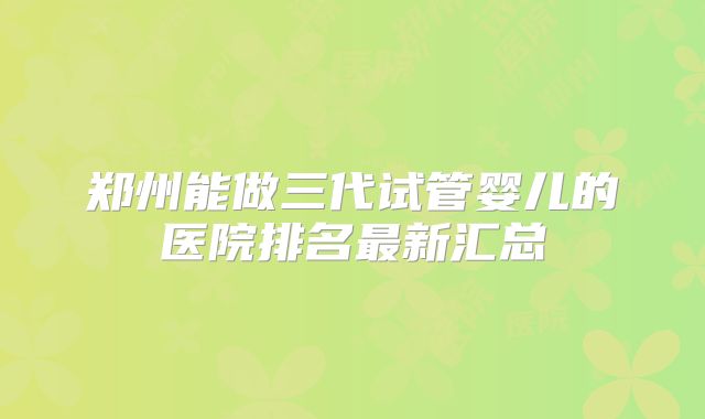 郑州能做三代试管婴儿的医院排名最新汇总