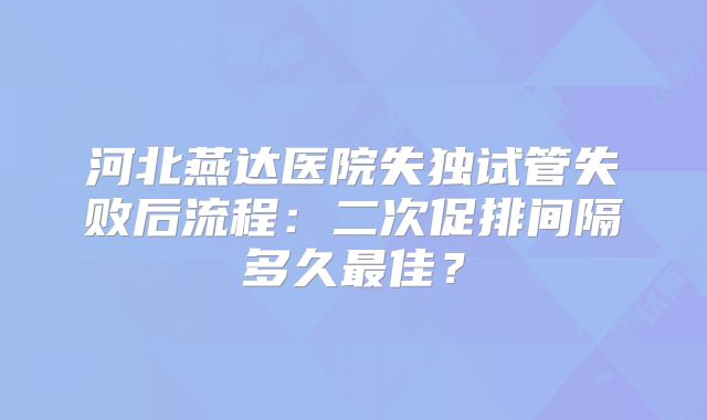 河北燕达医院失独试管失败后流程：二次促排间隔多久最佳？