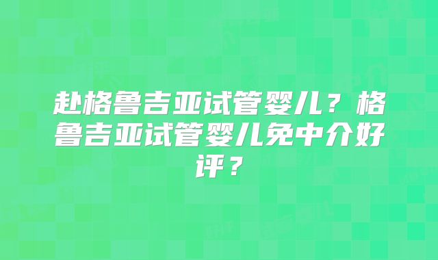 赴格鲁吉亚试管婴儿？格鲁吉亚试管婴儿免中介好评？