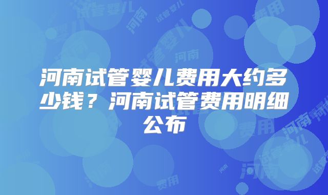 河南试管婴儿费用大约多少钱?河南试管费用明细公布