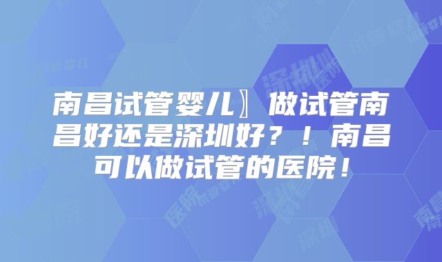 南昌试管婴儿〗做试管南昌好还是深圳好？！南昌可以做试管的医院！