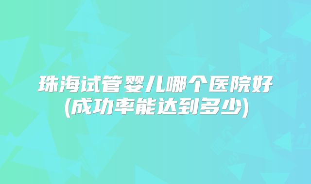 珠海试管婴儿哪个医院好(成功率能达到多少)