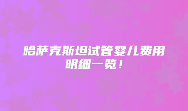 哈萨克斯坦试管婴儿费用明细一览!