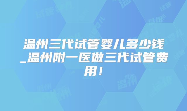 温州三代试管婴儿多少钱_温州附一医做三代试管费用！