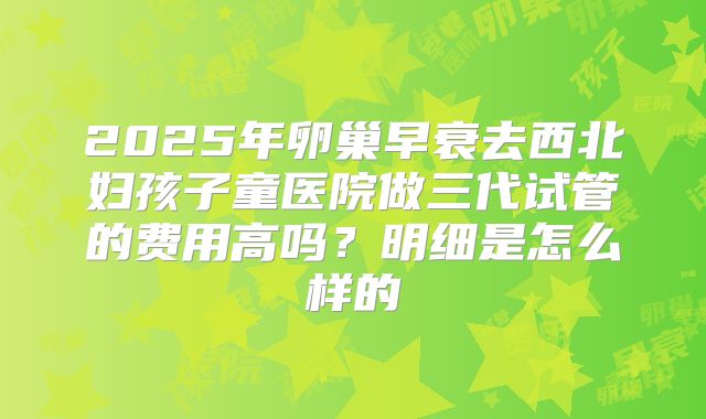 2025年卵巢早衰去西北妇孩子童医院做三代试管的费用高吗?明细是怎么样的