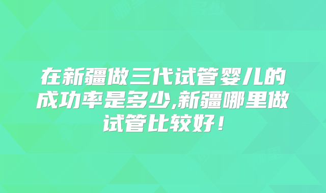 在新疆做三代试管婴儿的成功率是多少,新疆哪里做试管比较好！