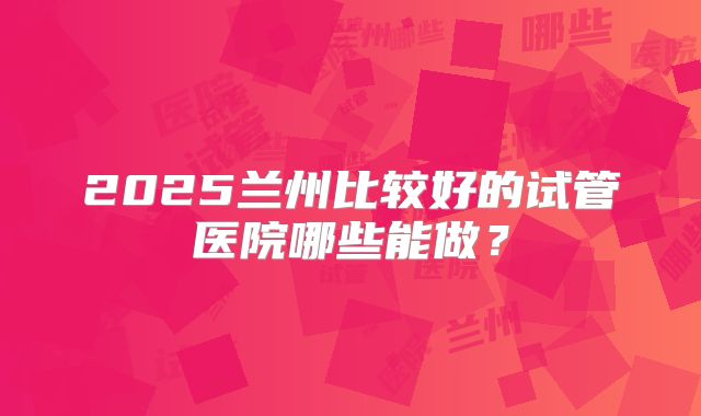 2025兰州比较好的试管医院哪些能做？