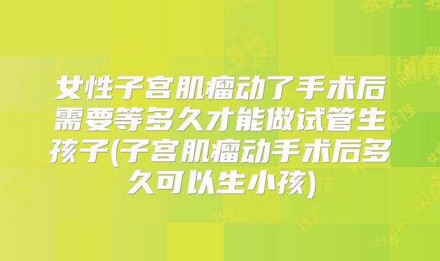 女性子宫肌瘤动了手术后需要等多久才能做试管生孩子(子宫肌瘤动手术后多久可以生小孩)