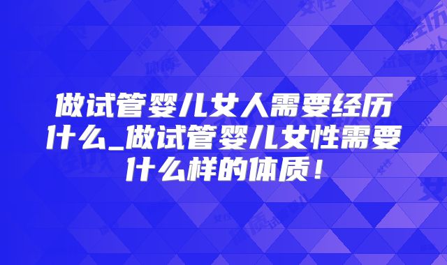 做试管婴儿女人需要经历什么_做试管婴儿女性需要什么样的体质!