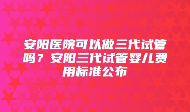 安阳医院可以做三代试管吗？安阳三代试管婴儿费用标准公布