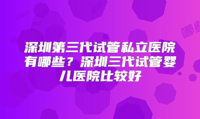 深圳第三代试管私立医院有哪些?深圳三代试管婴儿医院比较好