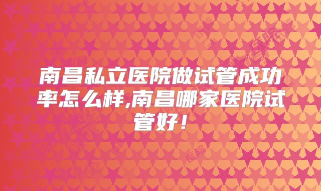 南昌私立医院做试管成功率怎么样,南昌哪家医院试管好！