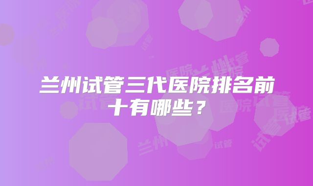 兰州试管三代医院排名前十有哪些？