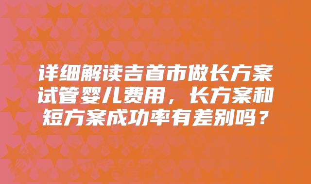 详细解读吉首市做长方案试管婴儿费用，长方案和短方案成功率有差别吗？