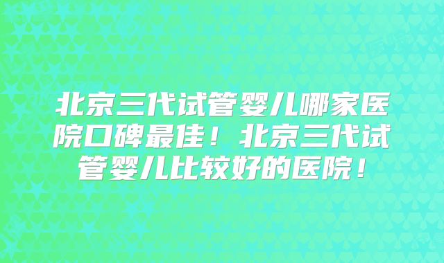 北京三代试管婴儿哪家医院口碑最佳!北京三代试管婴儿比较好的医院!