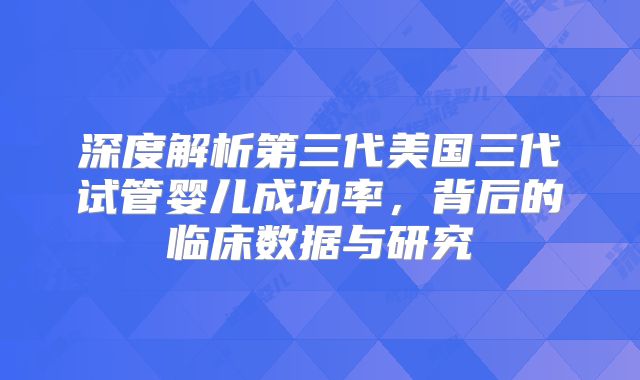 深度解析第三代美国三代试管婴儿成功率，背后的临床数据与研究