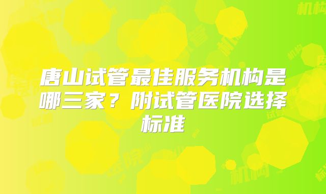 唐山试管最佳服务机构是哪三家？附试管医院选择标准
