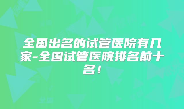 全国出名的试管医院有几家-全国试管医院排名前十名!