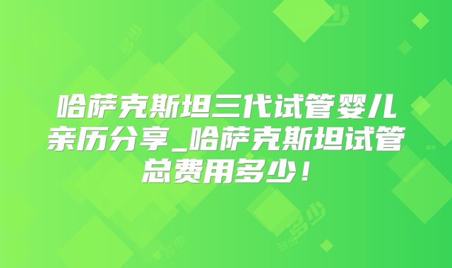 哈萨克斯坦三代试管婴儿亲历分享_哈萨克斯坦试管总费用多少！