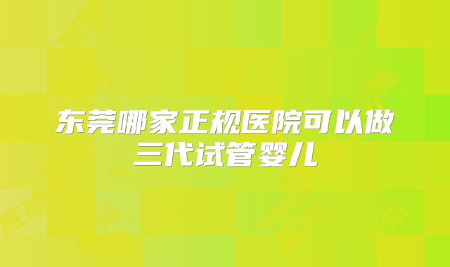 东莞哪家正规医院可以做三代试管婴儿