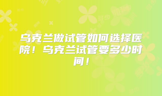 乌克兰做试管如何选择医院！乌克兰试管要多少时间！
