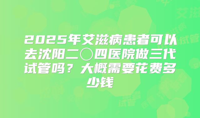 2025年艾滋病患者可以去沈阳二〇四医院做三代试管吗?大概需要花费多少钱