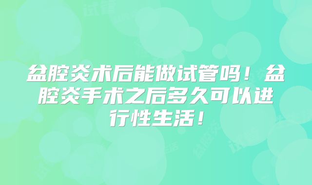 盆腔炎术后能做试管吗!盆腔炎手术之后多久可以进行性生活!