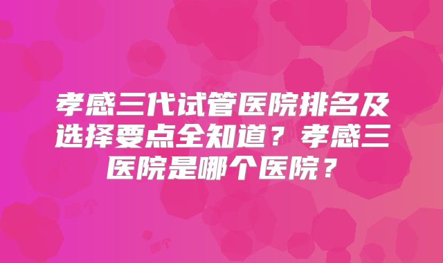 孝感三代试管医院排名及选择要点全知道？孝感三医院是哪个医院？