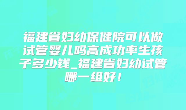 福建省妇幼保健院可以做试管婴儿吗高成功率生孩子多少钱_福建省妇幼试管哪一组好!