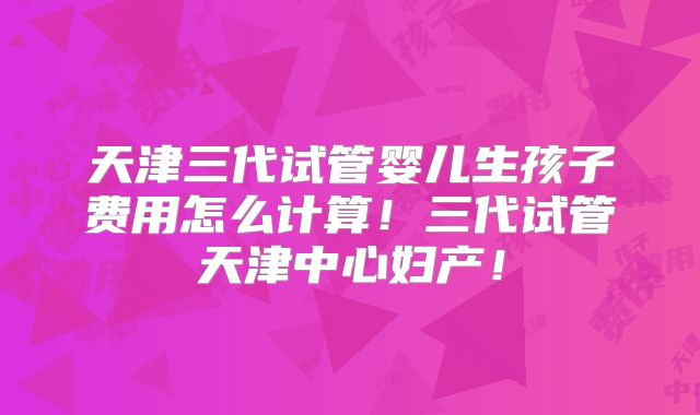 天津三代试管婴儿生孩子费用怎么计算！三代试管天津中心妇产！