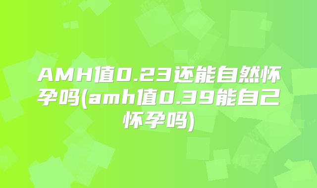 AMH值0.23还能自然怀孕吗(amh值0.39能自己怀孕吗)