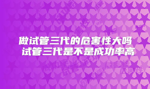 做试管三代的危害性大吗 试管三代是不是成功率高
