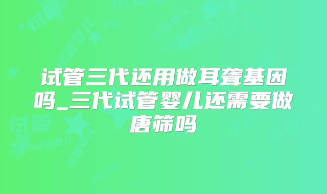 试管三代还用做耳聋基因吗_三代试管婴儿还需要做唐筛吗