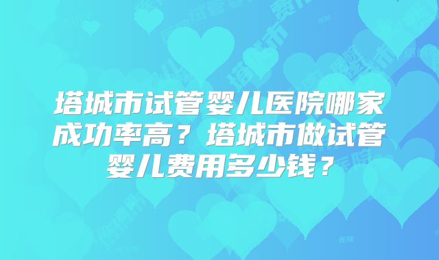塔城市试管婴儿医院哪家成功率高?塔城市做试管婴儿费用多少钱?