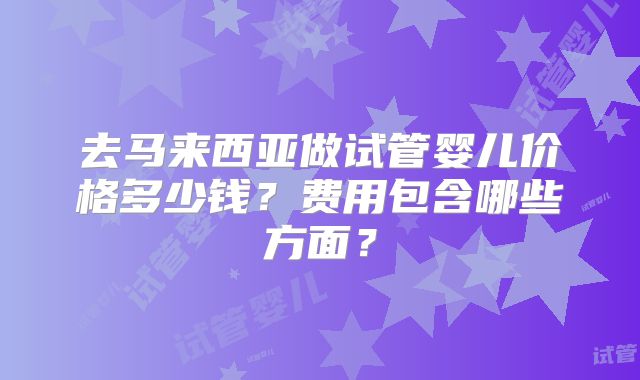去马来西亚做试管婴儿价格多少钱？费用包含哪些方面？