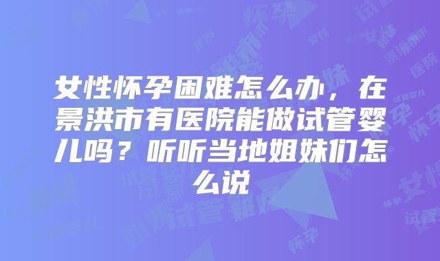 女性怀孕困难怎么办，在景洪市有医院能做试管婴儿吗？听听当地姐妹们怎么说