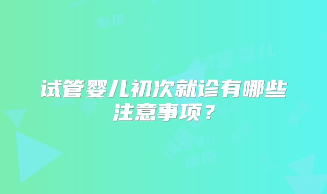 试管婴儿初次就诊有哪些注意事项？