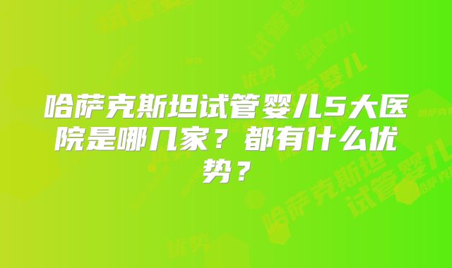 哈萨克斯坦试管婴儿5大医院是哪几家?都有什么优势?