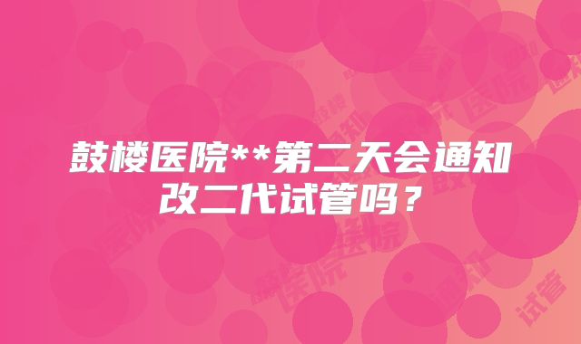 鼓楼医院**第二天会通知改二代试管吗?