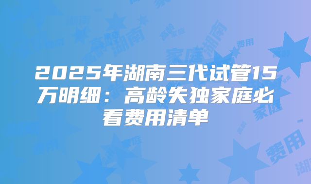 2025年湖南三代试管15万明细：高龄失独家庭必看费用清单