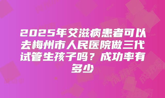 2025年艾滋病患者可以去梅州市人民医院做三代试管生孩子吗？成功率有多少